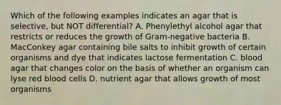 Which of the following examples indicates an agar that is selective, but NOT differential? A. Phenylethyl alcohol agar that restricts or reduces the growth of Gram-negative bacteria B. MacConkey agar containing bile salts to inhibit growth of certain organisms and dye that indicates lactose fermentation C. blood agar that changes color on the basis of whether an organism can lyse red blood cells D. nutrient agar that allows growth of most organisms