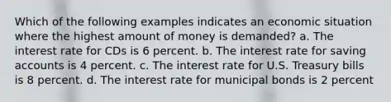 Which of the following examples indicates an economic situation where the highest amount of money is demanded? a. The interest rate for CDs is 6 percent. b. The interest rate for saving accounts is 4 percent. c. The interest rate for U.S. Treasury bills is 8 percent. d. The interest rate for municipal bonds is 2 percent