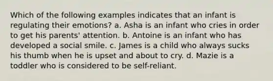 Which of the following examples indicates that an infant is regulating their emotions? a. Asha is an infant who cries in order to get his parents' attention. b. Antoine is an infant who has developed a social smile. c. James is a child who always sucks his thumb when he is upset and about to cry. d. Mazie is a toddler who is considered to be self-reliant.