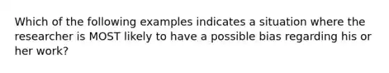 Which of the following examples indicates a situation where the researcher is MOST likely to have a possible bias regarding his or her work?