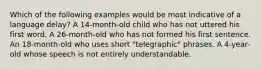 Which of the following examples would be most indicative of a language delay? A 14-month-old child who has not uttered his first word. A 26-month-old who has not formed his first sentence. An 18-month-old who uses short "telegraphic" phrases. A 4-year-old whose speech is not entirely understandable.