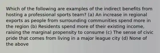 Which of the following are examples of the indirect benefits from hosting a professional sports team? (a) An increase in regional exports as people from surrounding communities spend more in the region (b) Residents spend more of their existing income, raising the marginal propensity to consume (c) The sense of civic pride that comes from living in a major league city (d) None of the above