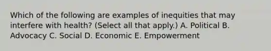 Which of the following are examples of inequities that may interfere with health? (Select all that apply.) A. Political B. Advocacy C. Social D. Economic E. Empowerment