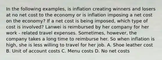 In the following examples, is inflation creating winners and losers at no net cost to the economy or is inflation imposing a net cost on the economy? If a net cost is being imposed, which type of cost is involved? Lanwei is reimbursed by her company for her work - related travel expenses. Sometimes, however, the company takes a long time to reimburse her. So when inflation is high, she is less willing to travel for her job. A. Shoe leather cost B. Unit of account costs C. Menu costs D. No net costs