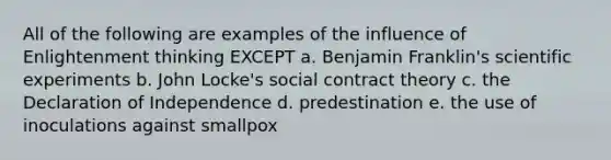 All of the following are examples of the influence of Enlightenment thinking EXCEPT a. Benjamin Franklin's scientific experiments b. John Locke's social contract theory c. the Declaration of Independence d. predestination e. the use of inoculations against smallpox