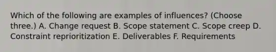 Which of the following are examples of influences? (Choose three.) A. Change request B. Scope statement C. Scope creep D. Constraint reprioritization E. Deliverables F. Requirements