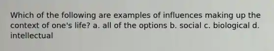 Which of the following are examples of influences making up the context of one's life? a. all of the options b. social c. biological d. intellectual