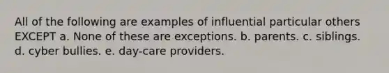 All of the following are examples of influential particular others EXCEPT a. None of these are exceptions. b. parents. c. siblings. d. cyber bullies. e. day-care providers.