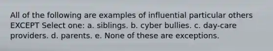 All of the following are examples of influential particular others EXCEPT Select one: a. siblings. b. cyber bullies. c. day-care providers. d. parents. e. None of these are exceptions.