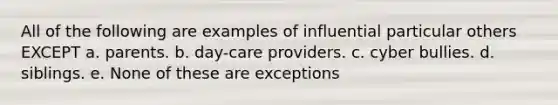 All of the following are examples of influential particular others EXCEPT a. parents. b. day-care providers. c. cyber bullies. d. siblings. e. None of these are exceptions