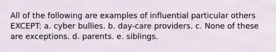 All of the following are examples of influential particular others EXCEPT: a. cyber bullies. b. day-care providers. c. None of these are exceptions. d. parents. e. siblings.