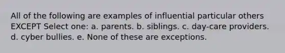 All of the following are examples of influential particular others EXCEPT Select one: a. parents. b. siblings. c. day-care providers. d. cyber bullies. e. None of these are exceptions.