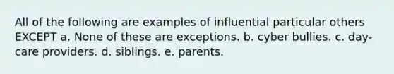 All of the following are examples of influential particular others EXCEPT a. None of these are exceptions. b. cyber bullies. c. day-care providers. d. siblings. e. parents.