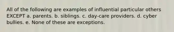 All of the following are examples of influential particular others EXCEPT a. parents. b. siblings. c. day-care providers. d. cyber bullies. e. None of these are exceptions.