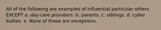 All of the following are examples of influential particular others EXCEPT a. day-care providers. b. parents. c. siblings. d. cyber bullies. e. None of these are exceptions.