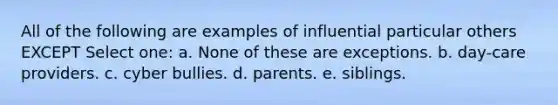 All of the following are examples of influential particular others EXCEPT Select one: a. None of these are exceptions. b. day-care providers. c. cyber bullies. d. parents. e. siblings.