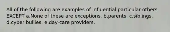 All of the following are examples of influential particular others EXCEPT a.None of these are exceptions. b.parents. c.siblings. d.cyber bullies. e.day-care providers.