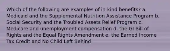 Which of the following are examples of in-kind benefits? a. Medicaid and the Supplemental Nutrition Assistance Program b. Social Security and the Troubled Assets Relief Program c. Medicare and unemployment compensation d. the GI Bill of Rights and the Equal Rights Amendment e. the Earned Income Tax Credit and No Child Left Behind