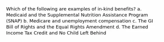 Which of the following are examples of in-kind benefits? a. Medicaid and the Supplemental Nutrition Assistance Program (SNAP) b. Medicare and unemployment compensation c. The GI Bill of Rights and the Equal Rights Amendment d. The Earned Income Tax Credit and No Child Left Behind