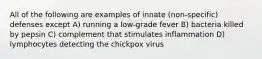 All of the following are examples of innate (non-specific) defenses except A) running a low-grade fever B) bacteria killed by pepsin C) complement that stimulates inflammation D) lymphocytes detecting the chickpox virus