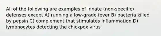 All of the following are examples of innate (non-specific) defenses except A) running a low-grade fever B) bacteria killed by pepsin C) complement that stimulates inflammation D) lymphocytes detecting the chickpox virus