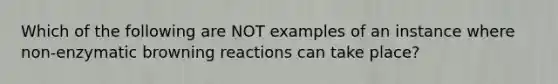 Which of the following are NOT examples of an instance where non-enzymatic browning reactions can take place?