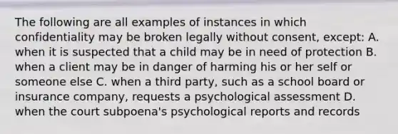 The following are all examples of instances in which confidentiality may be broken legally without consent, except: A. when it is suspected that a child may be in need of protection B. when a client may be in danger of harming his or her self or someone else C. when a third party, such as a school board or insurance company, requests a psychological assessment D. when the court subpoena's psychological reports and records