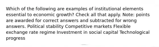 Which of the following are examples of institutional elements essential to economic growth? Check all that apply. Note: points are awarded for correct answers and subtracted for wrong answers. Political stability Competitive markets Flexible exchange rate regime Investment in social capital Technological progress