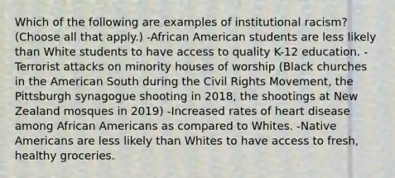 Which of the following are examples of institutional racism? (Choose all that apply.) -African American students are less likely than White students to have access to quality K-12 education. -Terrorist attacks on minority houses of worship (Black churches in the American South during the Civil Rights Movement, the Pittsburgh synagogue shooting in 2018, the shootings at New Zealand mosques in 2019) -Increased rates of heart disease among African Americans as compared to Whites. -Native Americans are less likely than Whites to have access to fresh, healthy groceries.