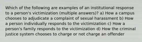 Which of the following are examples of an institutional response to a person's victimization (multiple answers)? a) How a campus chooses to adjudicate a complaint of sexual harassment b) How a person individually responds to the victimization c) How a person's family responds to the victimization d) How the criminal justice system chooses to charge or not charge an offender