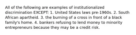 All of the following are examples of institutionalized discrimination EXCEPT: 1. United States laws pre-1960s. 2. South African apartheid. 3. the burning of a cross in front of a black family's home. 4. bankers refusing to lend money to minority entrepreneurs because they may be a credit risk.