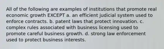 All of the following are examples of institutions that promote real economic growth EXCEPT a. an efficient judicial system used to enforce contracts. b. patent laws that protect innovation. c. complex rules associated with business licensing used to promote careful business growth. d. strong law enforcement used to protect business interests.