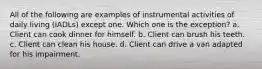 All of the following are examples of instrumental activities of daily living (IADLs) except one. Which one is the exception? a. Client can cook dinner for himself. b. Client can brush his teeth. c. Client can clean his house. d. Client can drive a van adapted for his impairment.