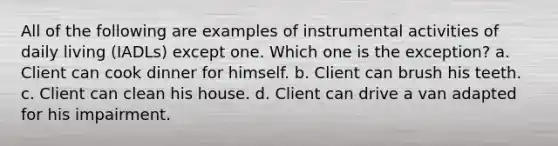 All of the following are examples of instrumental activities of daily living (IADLs) except one. Which one is the exception? a. Client can cook dinner for himself. b. Client can brush his teeth. c. Client can clean his house. d. Client can drive a van adapted for his impairment.