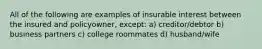 All of the following are examples of insurable interest between the insured and policyowner, except: a) creditor/debtor b) business partners c) college roommates d) husband/wife