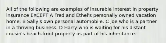 All of the following are examples of insurable interest in property insurance EXCEPT A Fred and Ethel's personally owned vacation home. B Sally's own personal automobile. C Joe who is a partner in a thriving business. D Harry who is waiting for his distant cousin's beach-front property as part of his inheritance.