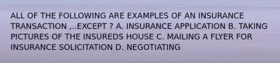 ALL OF THE FOLLOWING ARE EXAMPLES OF AN INSURANCE TRANSACTION ,..EXCEPT ? A. INSURANCE APPLICATION B. TAKING PICTURES OF THE INSUREDS HOUSE C. MAILING A FLYER FOR INSURANCE SOLICITATION D. NEGOTIATING