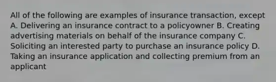 All of the following are examples of insurance transaction, except A. Delivering an insurance contract to a policyowner B. Creating advertising materials on behalf of the insurance company C. Soliciting an interested party to purchase an insurance policy D. Taking an insurance application and collecting premium from an applicant