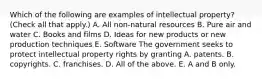 Which of the following are examples of intellectual​ property? ​(Check all that​ apply.) A. All​ non-natural resources B. Pure air and water C. Books and films D. Ideas for new products or new production techniques E. Software The government seeks to protect intellectual property rights by granting A. patents. B. copyrights. C. franchises. D. All of the above. E. A and B only.