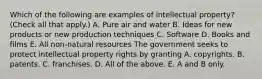 Which of the following are examples of intellectual​ property? ​(Check all that​ apply.) A. Pure air and water B. Ideas for new products or new production techniques C. Software D. Books and films E. All​ non-natural resources The government seeks to protect intellectual property rights by granting A. copyrights. B. patents. C. franchises. D. All of the above. E. A and B only.