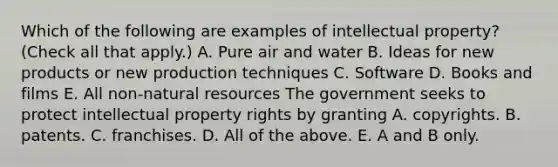 Which of the following are examples of intellectual​ property? ​(Check all that​ apply.) A. Pure air and water B. Ideas for new products or new production techniques C. Software D. Books and films E. All​ non-natural resources The government seeks to protect intellectual property rights by granting A. copyrights. B. patents. C. franchises. D. All of the above. E. A and B only.