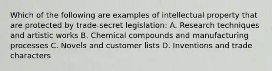 Which of the following are examples of intellectual property that are protected by trade-secret legislation: A. Research techniques and artistic works B. Chemical compounds and manufacturing processes C. Novels and customer lists D. Inventions and trade characters