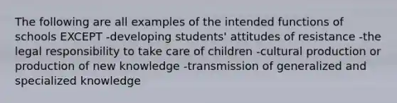 The following are all examples of the intended functions of schools EXCEPT -developing students' attitudes of resistance -the legal responsibility to take care of children -cultural production or production of new knowledge -transmission of generalized and specialized knowledge