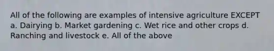 All of the following are examples of intensive agriculture EXCEPT a. Dairying b. Market gardening c. Wet rice and other crops d. Ranching and livestock e. All of the above