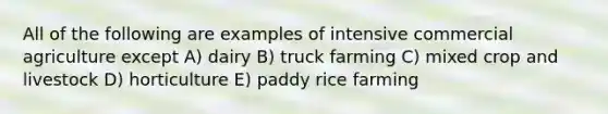 All of the following are examples of intensive commercial agriculture except A) dairy B) truck farming C) mixed crop and livestock D) horticulture E) paddy rice farming