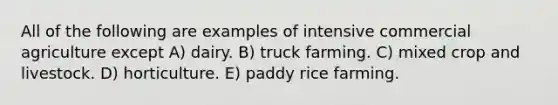 All of the following are examples of intensive commercial agriculture except A) dairy. B) truck farming. C) mixed crop and livestock. D) horticulture. E) paddy rice farming.