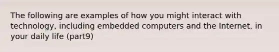 The following are examples of how you might interact with technology, including embedded computers and the Internet, in your daily life (part9)