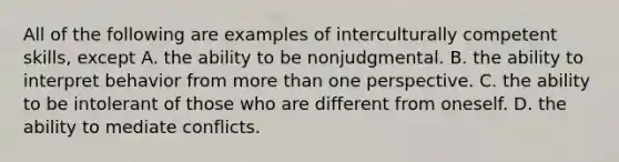 All of the following are examples of interculturally competent skills, except A. the ability to be nonjudgmental. B. the ability to interpret behavior from more than one perspective. C. the ability to be intolerant of those who are different from oneself. D. the ability to mediate conflicts.