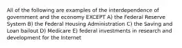 All of the following are examples of the interdependence of government and the economy EXCEPT A) the Federal Reserve System B) the Federal Housing Administration C) the Saving and Loan bailout D) Medicare E) federal investments in research and development for the Internet