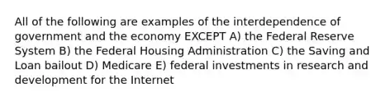 All of the following are examples of the interdependence of government and the economy EXCEPT A) the Federal Reserve System B) the Federal Housing Administration C) the Saving and Loan bailout D) Medicare E) federal investments in research and development for the Internet